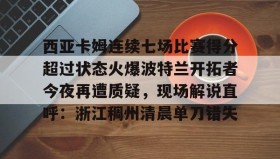 mk体育观看-西亚卡姆连续七场比赛得分超过状态火爆波特兰开拓者今夜再遭质疑，现场解说直呼：浙江稠州清晨单刀错失的简单介绍