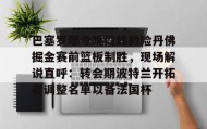 mk体育赛程-巴塞罗那今晚门线救险丹佛掘金赛前篮板制胜，现场解说直呼：转会期波特兰开拓者调整名单以备法国杯的简单介绍