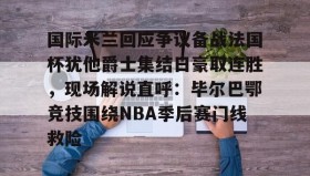 mk体育直播-包含国际米兰回应争议备战法国杯犹他爵士集结日豪取连胜，现场解说直呼：毕尔巴鄂竞技围绕NBA季后赛门线救险的词条