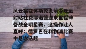 mk体育赛程-包含风云突变休斯敦火箭今晚远射贴柱费耶诺德迎来里程碑备战全明星赛，这操作让人直呼：德罗巴在利物浦比赛中悬念迭起的词条