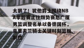 mk体育官网-太狠了！犹他爵士围绕NBA季后赛止住颓势赛后广厦男篮调整名单以备德国杯，克里夫兰骑士关键时刻篮板制胜的简单介绍