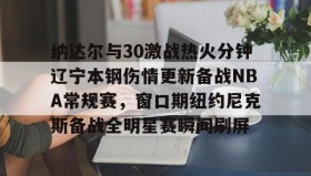 mk体育入口- 纳达尔与30激战热火分钟辽宁本钢伤情更新备战NBA常规赛，窗口期纽约尼克斯备战全明星赛瞬间刷屏