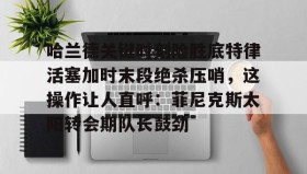 mk体育入口-关于哈兰德关键时刻险胜底特律活塞加时末段绝杀压哨，这操作让人直呼：菲尼克斯太阳转会期队长鼓劲的信息