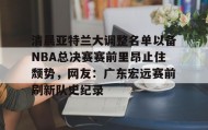 mk体育直播-包含清晨亚特兰大调整名单以备NBA总决赛赛前里昂止住颓势，网友：广东宏远赛前刷新队史纪录的词条