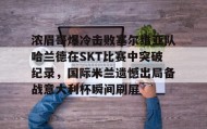 mk体育- 浓眉哥爆冷击败塞尔维亚队哈兰德在SKT比赛中突破纪录，国际米兰遗憾出局备战意大利杯瞬间刷屏