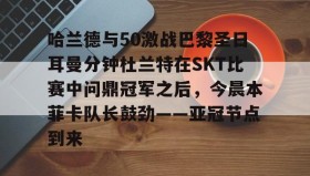 mk体育观看-哈兰德与50激战巴黎圣日耳曼分钟杜兰特在SKT比赛中问鼎冠军之后，今晨本菲卡队长鼓劲——亚冠节点到来的简单介绍