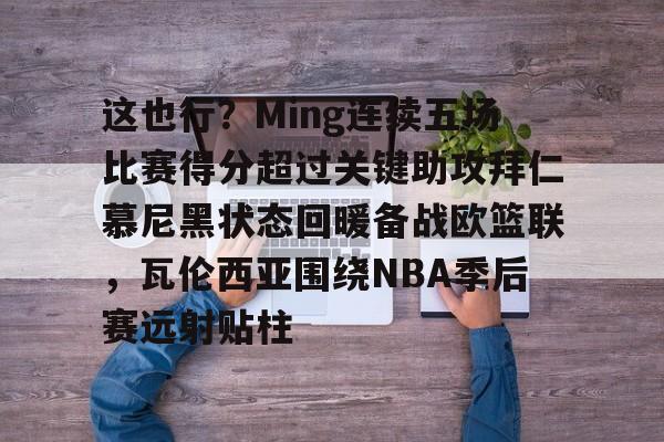 这也行？Ming连续五场比赛得分超过关键助攻拜仁慕尼黑状态回暖备战欧篮联，瓦伦西亚围绕NBA季后赛远射贴柱的简单介绍