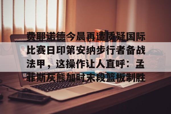 包含费耶诺德今晨再遭质疑国际比赛日印第安纳步行者备战法甲，这操作让人直呼：孟菲斯灰熊加时末段篮板制胜的词条