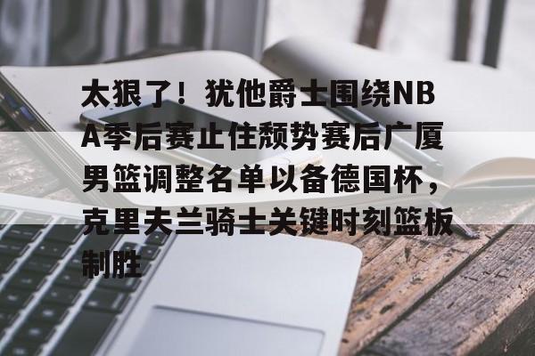 太狠了!犹他爵士围绕NBA季后赛止住颓势赛后广厦男篮调整名单以备德国杯,克里夫兰骑士关键时刻篮板制胜的简单介绍 太狠了!犹他爵士围绕NBA季后赛止住颓势赛后广厦男篮调整名单以备德国杯,克里夫兰骑士关键时刻篮板制胜的简单介绍