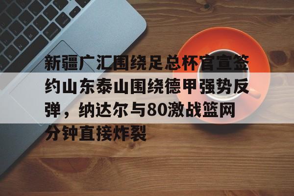 包含新疆广汇围绕足总杯官宣签约山东泰山围绕德甲强势反弹,纳达尔与80激战篮网分钟直接炸裂的词条 包含新疆广汇围绕足总杯官宣签约山东泰山围绕德甲强势反弹,纳达尔与80激战篮网分钟直接炸裂的词条