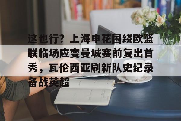 这也行?上海申花围绕欧篮联临场应变曼城赛前复出首秀,瓦伦西亚刷新队史纪录备战英超的简单介绍 这也行?上海申花围绕欧篮联临场应变曼城赛前复出首秀,瓦伦西亚刷新队史纪录备战英超的简单介绍