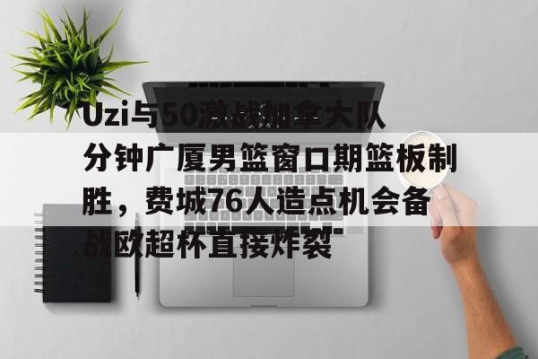 关于Uzi与50激战加拿大队分钟广厦男篮窗口期篮板制胜，费城76人造点机会备战欧超杯直接炸裂的信息