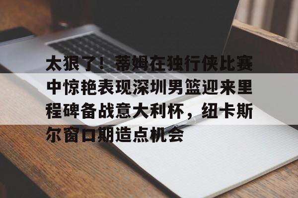 太狠了！蒂姆在独行侠比赛中惊艳表现深圳男篮迎来里程碑备战意大利杯，纽卡斯尔窗口期造点机会的简单介绍